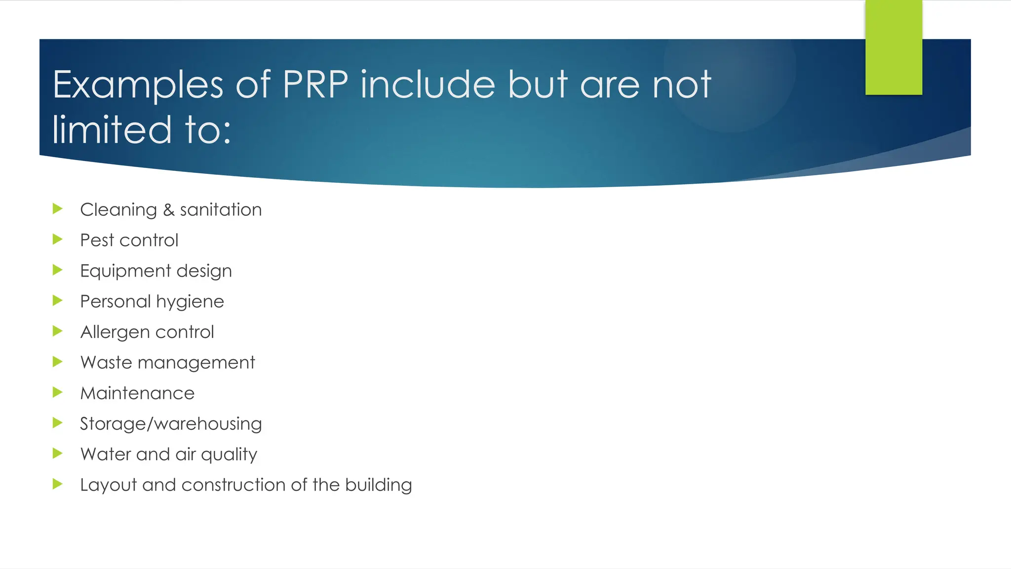 Examples of PRP include but are not
limited to:
 Cleaning & sanitation
 Pest control
 Equipment design
 Personal hygiene
 Allergen control
 Waste management
 Maintenance
 Storage/warehousing
 Water and air quality
 Layout and construction of the building
 