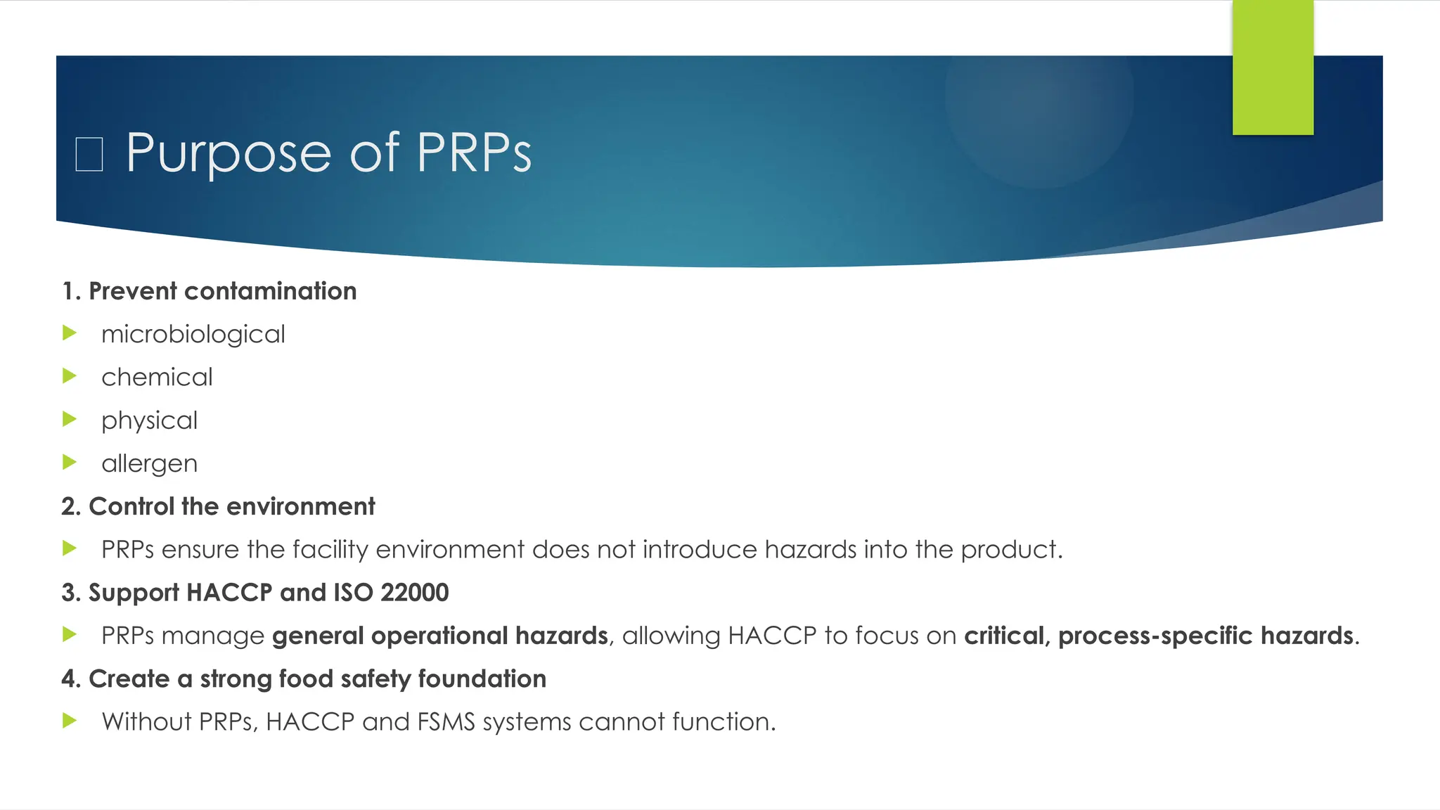 ✅ Purpose of PRPs
1. Prevent contamination
 microbiological
 chemical
 physical
 allergen
2. Control the environment
 PRPs ensure the facility environment does not introduce hazards into the product.
3. Support HACCP and ISO 22000
 PRPs manage general operational hazards, allowing HACCP to focus on critical, process-specific hazards.
4. Create a strong food safety foundation
 Without PRPs, HACCP and FSMS systems cannot function.
 
