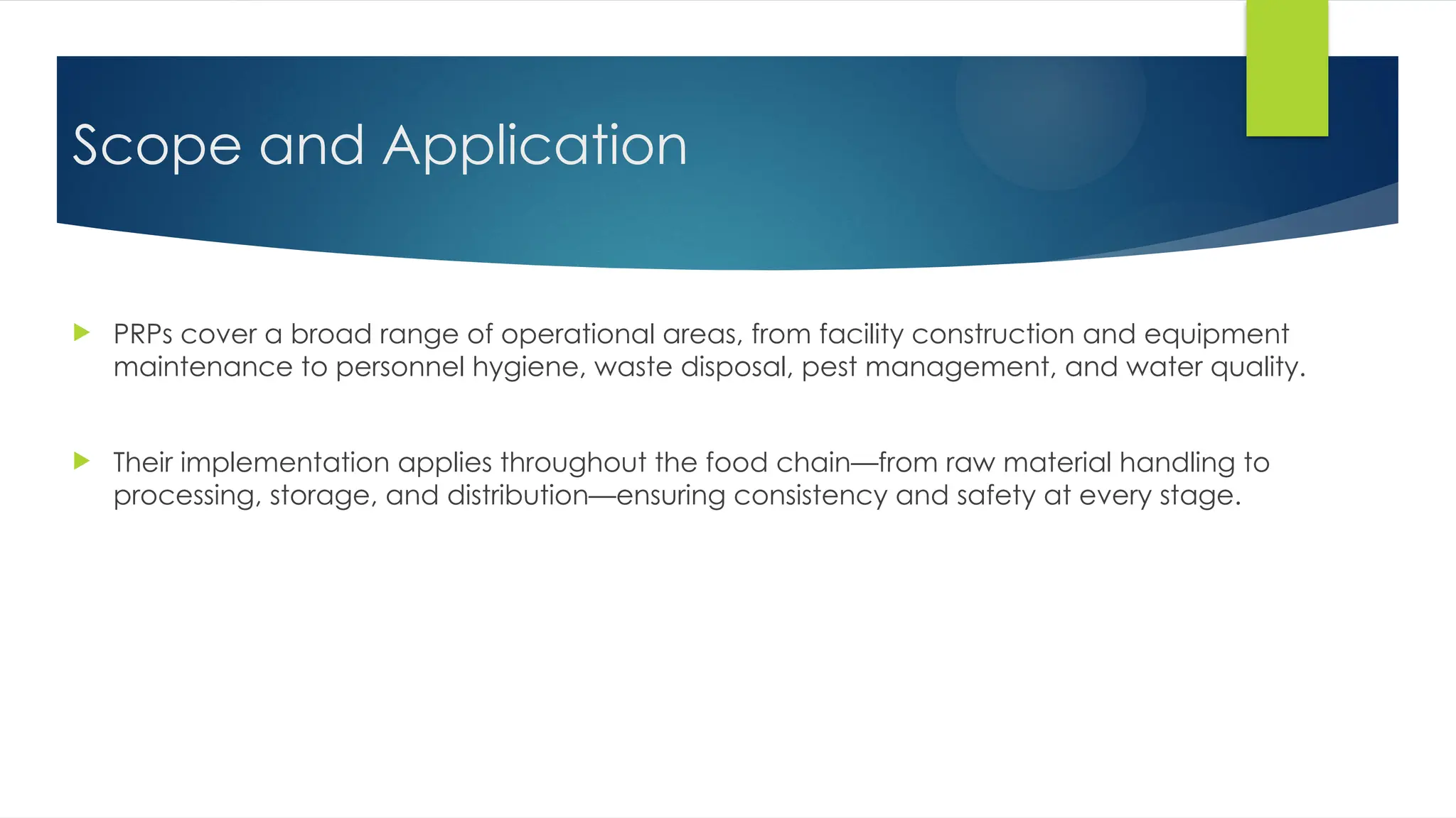 Scope and Application
 PRPs cover a broad range of operational areas, from facility construction and equipment
maintenance to personnel hygiene, waste disposal, pest management, and water quality.
 Their implementation applies throughout the food chain—from raw material handling to
processing, storage, and distribution—ensuring consistency and safety at every stage.
 