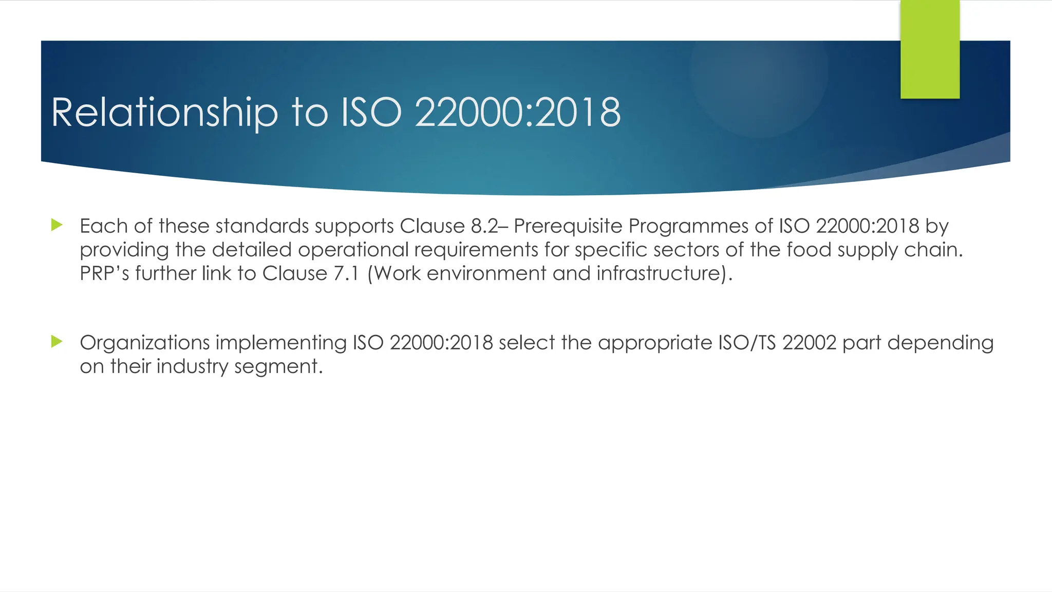 Relationship to ISO 22000:2018
 Each of these standards supports Clause 8.2– Prerequisite Programmes of ISO 22000:2018 by
providing the detailed operational requirements for specific sectors of the food supply chain.
PRP’s further link to Clause 7.1 (Work environment and infrastructure).
 Organizations implementing ISO 22000:2018 select the appropriate ISO/TS 22002 part depending
on their industry segment.
 