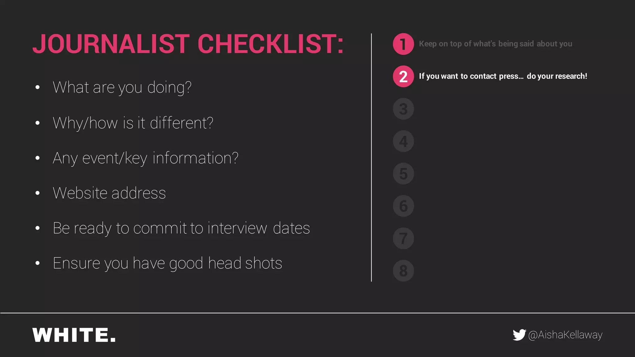 @AishaKellaway
1
2
3
4
5
6
7
8
Keep on top of what’s being said about you
If you want to contact press… do your research!
• What are you doing?
• Why/how is it different?
• Any event/key information?
• Website address
• Be ready to commit to interview dates
• Ensure you have good head shots
JOURNALIST CHECKLIST:
 