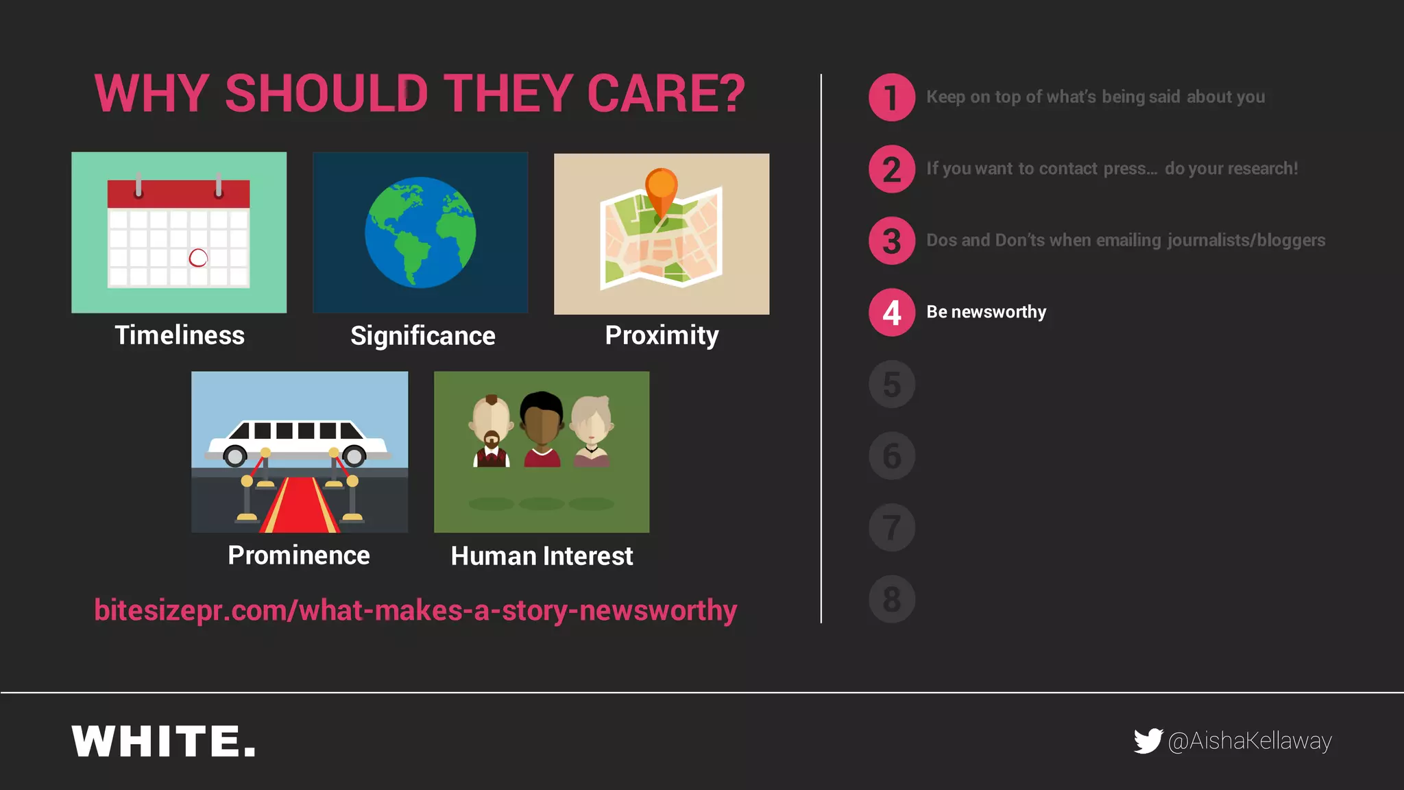 @AishaKellaway
1
2
3
4
5
6
7
8
Keep on top of what’s being said about you
If you want to contact press… do your research!
Be newsworthy
WHY SHOULD THEY CARE?
Human InterestProminence
ProximitySignificanceTimeliness
bitesizepr.com/what-makes-a-story-newsworthy
Dos and Don’ts when emailing journalists/bloggers
 