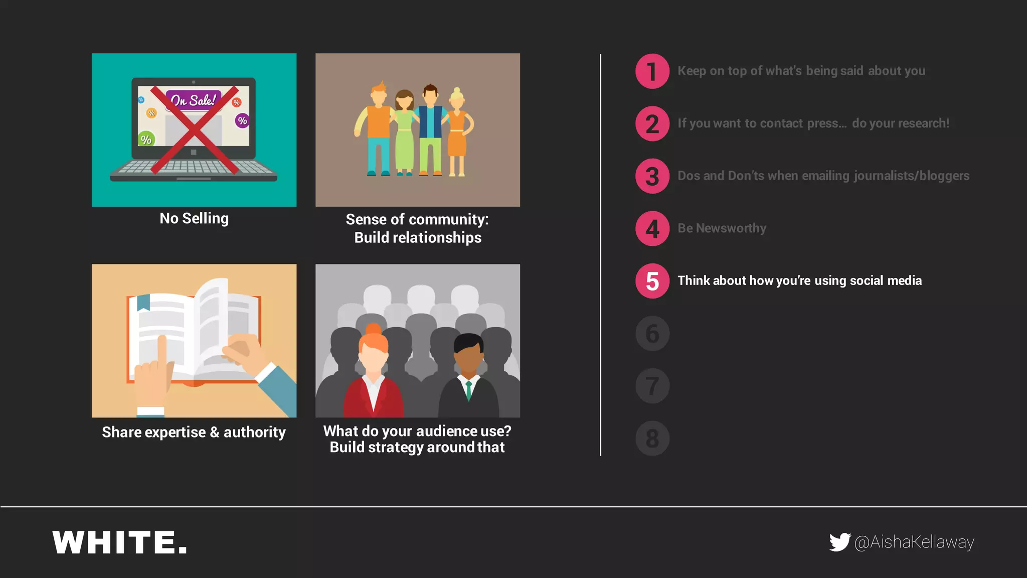 @AishaKellaway
1
2
3
4
5
6
7
8
Keep on top of what’s being said about you
If you want to contact press… do your research!
Be Newsworthy
Think about how you’re using social media
What do your audience use?
Build strategy around that
Share expertise & authority
Sense of community:
Build relationships
No Selling
Dos and Don’ts when emailing journalists/bloggers
 