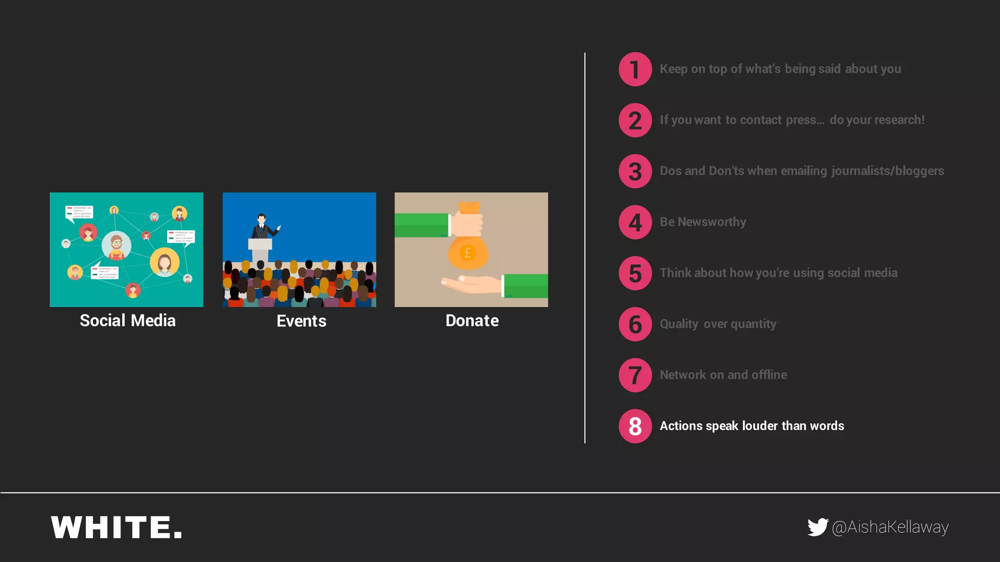 @AishaKellaway
1
2
3
4
5
6
7
8
Keep on top of what’s being said about you
If you want to contact press… do your research!
Be Newsworthy
Think about how you’re using social media
Quality over quantity
Network on and offline
Actions speak louder than words
DonateEventsSocial Media
Dos and Don’ts when emailing journalists/bloggers
 