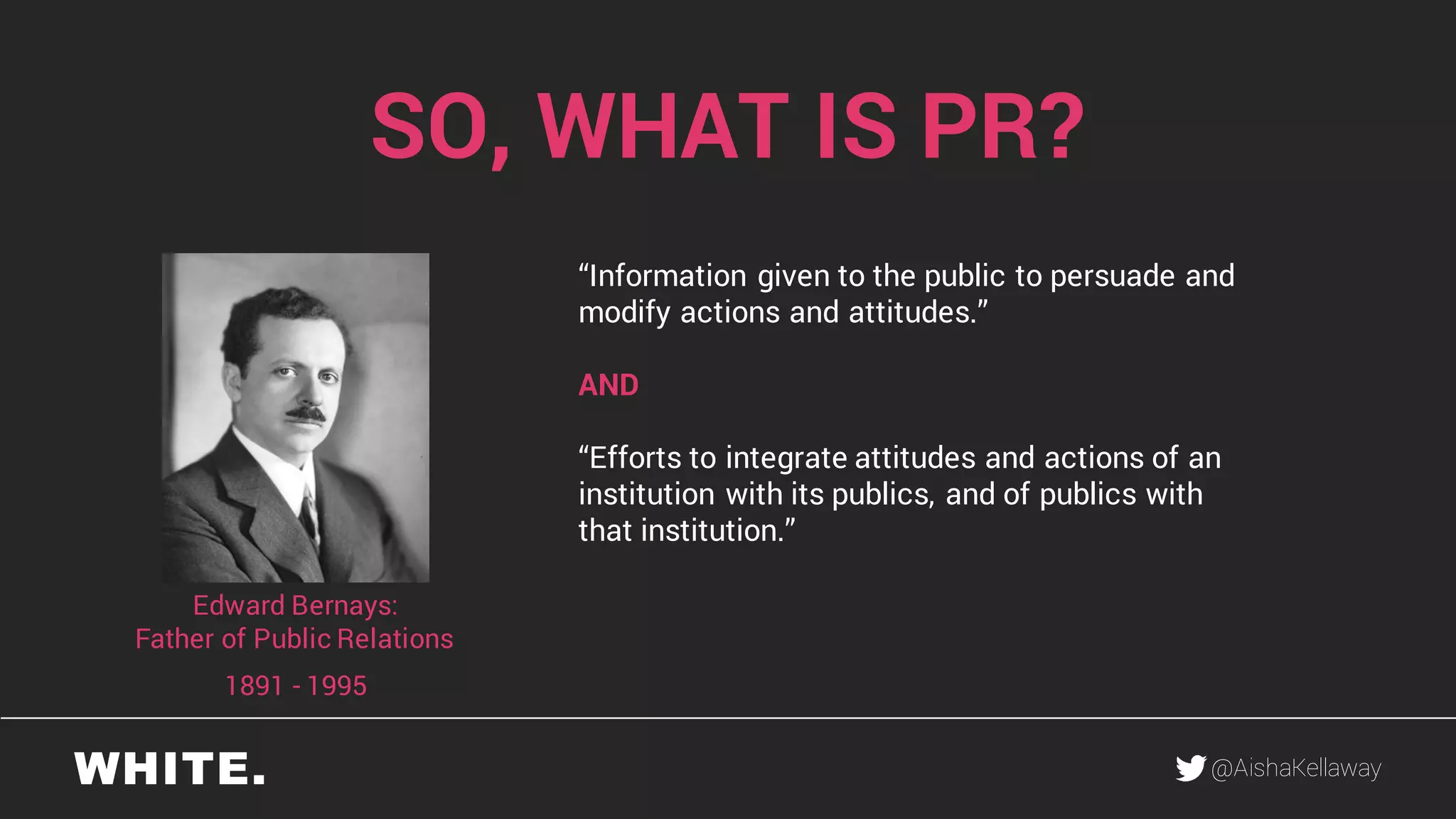 @AishaKellaway
SO, WHAT IS PR?
“Information given to the public to persuade and
modify actions and attitudes.”
AND
“Efforts to integrate attitudes and actions of an
institution with its publics, and of publics with
that institution.”
1891 - 1995
Edward Bernays:
Father of Public Relations
 
