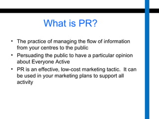 What is PR? 
• The practice of managing the flow of information 
from your centres to the public 
• Persuading the public to have a particular opinion 
about Everyone Active 
• PR is an effective, low-cost marketing tactic. It can 
be used in your marketing plans to support all 
activity 
 