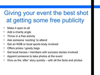 Giving your event the best shot 
at getting some free publicity 
• Make it open to all 
• Add a charity angle 
• Throw in a free activity 
• Ask someone ‘exciting’ to attend 
• Get an NGB or local sports body involved 
• Offers prizes / goody bags 
• Get local heroes / members with success stories involved 
• Appoint someone to take photos at the event 
• Give us the ‘after’ story quickly – with all the facts and photos 
 
