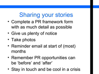 Sharing your stories 
• Complete a PR framework form 
with as much detail as possible 
• Give us plenty of notice 
• Take photos 
• Reminder email at start of (most) 
months 
• Remember PR opportunities can 
be ‘before’ and ‘after’ 
• Stay in touch and be cool in a crisis 
 