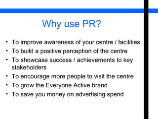 Why use PR? 
• To improve awareness of your centre / facilities 
• To build a positive perception of the centre 
• To showcase success / achievements to key 
stakeholders 
• To encourage more people to visit the centre 
• To grow the Everyone Active brand 
• To save you money on advertising spend 
 