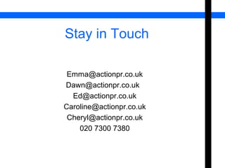 Stay in Touch 
Emma@actionpr.co.uk 
Dawn@actionpr.co.uk 
Ed@actionpr.co.uk 
Caroline@actionpr.co.uk 
Cheryl@actionpr.co.uk 
020 7300 7380 
