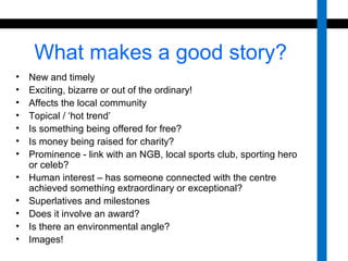 What makes a good story? 
• New and timely 
• Exciting, bizarre or out of the ordinary! 
• Affects the local community 
• Topical / ‘hot trend’ 
• Is something being offered for free? 
• Is money being raised for charity? 
• Prominence - link with an NGB, local sports club, sporting hero 
or celeb? 
• Human interest – has someone connected with the centre 
achieved something extraordinary or exceptional? 
• Superlatives and milestones 
• Does it involve an award? 
• Is there an environmental angle? 
• Images! 
 