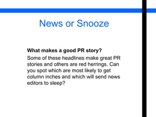 News or Snooze 
What makes a good PR story? 
Some of these headlines make great PR 
stories and others are red herrings. Can 
you spot which are most likely to get 
column inches and which will send news 
editors to sleep? 
 