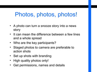 Photos, photos, photos! 
• A photo can turn a snooze story into a news 
story 
• It can mean the difference between a few lines 
and a whole spread 
• Who are the key participants? 
• Staged photos to camera are preferable to 
action shots 
• Set up shots with branding 
• High quality photos only! 
• Get permissions, names and details 
 