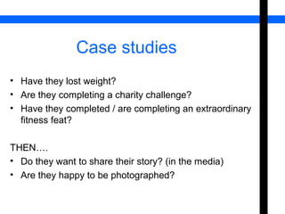 Case studies 
• Have they lost weight? 
• Are they completing a charity challenge? 
• Have they completed / are completing an extraordinary 
fitness feat? 
THEN…. 
• Do they want to share their story? (in the media) 
• Are they happy to be photographed? 
 