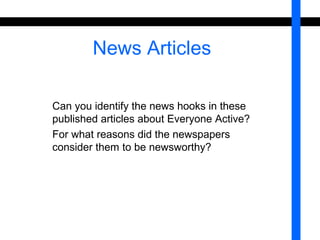 News Articles 
Can you identify the news hooks in these 
published articles about Everyone Active? 
For what reasons did the newspapers 
consider them to be newsworthy? 
 
