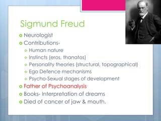 Sigmund Freud
 Neurologist
 Contributions-
 Human nature
 Instincts (eros, thanatos)
 Personality theories (structural, topographical)
 Ego Defence mechanisms
 Psycho-Sexual stages of development
 Father of Psychoanalysis
 Books- Interpretation of dreams
 Died of cancer of jaw & mouth.
 