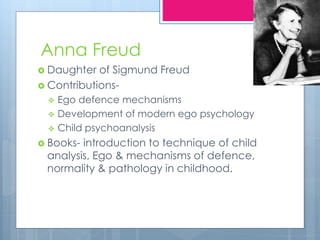Anna Freud
 Daughter of Sigmund Freud
 Contributions-
 Ego defence mechanisms
 Development of modern ego psychology
 Child psychoanalysis
 Books- introduction to technique of child
analysis, Ego & mechanisms of defence,
normality & pathology in childhood.
 