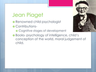 Jean Piaget
 Renowned child psychologist
 Contributions-
 Cognitive stages of development
 Books- psychology of intelligence, child’s
conception of the world, moral judgement of
child.
 