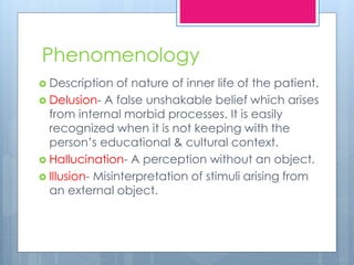Phenomenology
 Description of nature of inner life of the patient.
 Delusion- A false unshakable belief which arises
from internal morbid processes. It is easily
recognized when it is not keeping with the
person’s educational & cultural context.
 Hallucination- A perception without an object.
 Illusion- Misinterpretation of stimuli arising from
an external object.
 