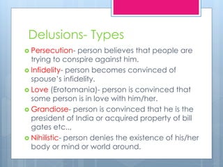 Delusions- Types
 Persecution- person believes that people are
trying to conspire against him.
 Infidelity- person becomes convinced of
spouse’s infidelity.
 Love (Erotomania)- person is convinced that
some person is in love with him/her.
 Grandiose- person is convinced that he is the
president of India or acquired property of bill
gates etc..,
 Nihilistic- person denies the existence of his/her
body or mind or world around.
 