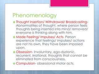 Phenomenology
 Thought Insertion/ Withdrawal/ Broadcasting-
Abnormalities of thought, where person feels
thoughts being inserted into mind/ removed/
everyone is thinking along with him.
 Made Feeling/ Impulses/ Acts- Person
experience that feelings/ impulses/ actions
are not his own, they have been imposed
upon.
 Obsession- Involuntary, ego-dystonic,
recurrent, irrational, thoughts that cannot be
eliminated from consciousness.
 Compulsion- obsessional motor acts.
 