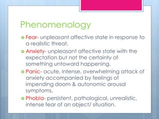 Phenomenology
 Fear- unpleasant affective state in response to
a realistic threat.
 Anxiety- unpleasant affective state with the
expectation but not the certainty of
something untoward happening.
 Panic- acute, intense, overwhelming attack of
anxiety accompanied by feelings of
impending doom & autonomic arousal
symptoms.
 Phobia- persistent, pathological, unrealistic,
intense fear of an object/ situation.
 