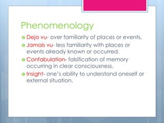 Phenomenology
 Deja vu- over familiarity of places or events.
 Jamais vu- less familiarity with places or
events already known or occurred.
 Confabulation- falsification of memory
occurring in clear consciousness.
 Insight- one’s ability to understand oneself or
external situation.
 