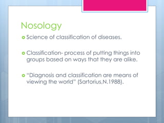 Nosology
 Science of classification of diseases.
 Classification- process of putting things into
groups based on ways that they are alike.
 “Diagnosis and classification are means of
viewing the world” (Sartorius,N.1988).
 