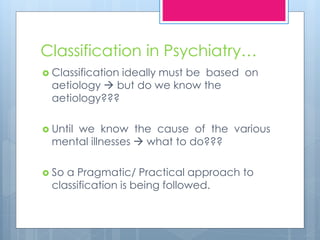 Classification in Psychiatry…
 Classification ideally must be based on
aetiology  but do we know the
aetiology???
 Until we know the cause of the various
mental illnesses  what to do???
 So a Pragmatic/ Practical approach to
classification is being followed.
 