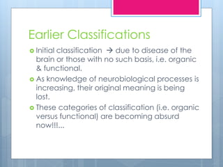 Earlier Classifications
 Initial classification  due to disease of the
brain or those with no such basis, i.e. organic
& functional.
 As knowledge of neurobiological processes is
increasing, their original meaning is being
lost.
 These categories of classification (i.e. organic
versus functional) are becoming absurd
now!!!...
 