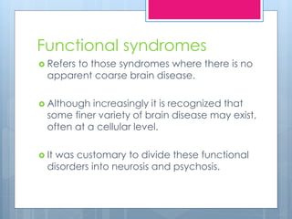 Functional syndromes
 Refers to those syndromes where there is no
apparent coarse brain disease.
 Although increasingly it is recognized that
some finer variety of brain disease may exist,
often at a cellular level.
 It was customary to divide these functional
disorders into neurosis and psychosis.
 