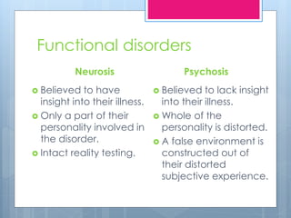 Functional disorders
Neurosis
 Believed to have
insight into their illness.
 Only a part of their
personality involved in
the disorder.
 Intact reality testing.
Psychosis
 Believed to lack insight
into their illness.
 Whole of the
personality is distorted.
 A false environment is
constructed out of
their distorted
subjective experience.
 