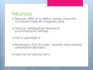 Neurosis
 Neurosis- difficult to define, broad, more info
conveyed if specific diagnosis used.
 Used as aetiological meaning in
psychodynamic writings.
 Not in used DSM 4.
 Retained in ICD-10 under “neurotic stress related
somatoform disorders”.
 Used as non precise term.
 