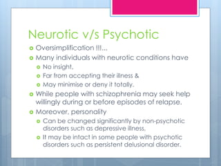 Neurotic v/s Psychotic
 Oversimplification !!!...
 Many individuals with neurotic conditions have
 No insight,
 Far from accepting their illness &
 May minimise or deny it totally.
 While people with schizophrenia may seek help
willingly during or before episodes of relapse.
 Moreover, personality
 Can be changed significantly by non-psychotic
disorders such as depressive illness,
 It may be intact in some people with psychotic
disorders such as persistent delusional disorder.
 