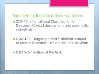 Modern classificatory systems
 ICD -10- International Classification of
Diseases– Clinical descriptions and diagnostic
guidelines
 DSM-4-TR- Diagnostic and Statistical Manual
of Mental Disorders - 4th edition, Text Revision
 DSM 5- 5Th edition of the text.
 