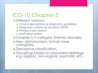 ICD-10 Chapter 5
 Different versions-
 Clinical descriptions & diagnostic guidelines
 Diagnostic criteria for research (DCR)
 Primary Care version
 Multi-axial system
 Chapter 5, F category (mental disorder).
 New alphanumeric format-more
categories.
 Descriptive classification.
 Groupings based on presumed aetiology
e.g. organic, non-organic psychotic etc..,
 