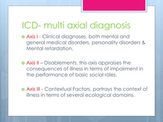 ICD- multi axial diagnosis
 Axis I - Clinical diagnoses, both mental and
general medical disorders, personality disorders &
Mental retardation.
 Axis II – Disablements, this axis appraises the
consequences of illness in terms of impairment in
the performance of basic social roles.
 Axis III - Contextual Factors, portrays the context of
illness in terms of several ecological domains.
 