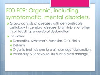 F00-F09: Organic, including
symptomatic, mental disorders.
 Group consists of diseases with demonstrable
aetiology in cerebral disease, brain injury, or other
insult leading to cerebral dysfunction
 Includes-
 Dementias- Alzheimer’s, Vascular, CJD, Pick’s
 Delirium
 Organic brain dis due to brain damage/ dysfunction.
 Personality & Behavioural dis due to brain damage.
 