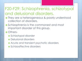 F20-F29: Schizophrenia, schizotypal
and delusional disorders.
 They are a heterogeneous & poorly understood
collection of disorders.
 Schizophrenia is the commonest and most
important disorder of this group.
 Others-
 Schizotypal disorder
 Delusional disorders
 Acute and transient psychotic disorders
 Schizoaffective disorders
 