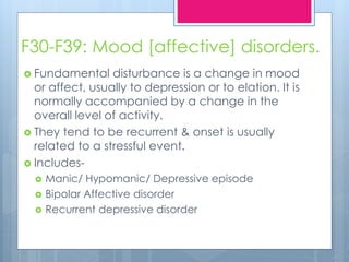F30-F39: Mood [affective] disorders.
 Fundamental disturbance is a change in mood
or affect, usually to depression or to elation. It is
normally accompanied by a change in the
overall level of activity.
 They tend to be recurrent & onset is usually
related to a stressful event.
 Includes-
 Manic/ Hypomanic/ Depressive episode
 Bipolar Affective disorder
 Recurrent depressive disorder
 