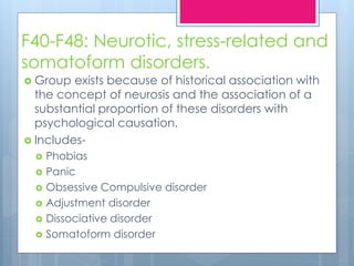 F40-F48: Neurotic, stress-related and
somatoform disorders.
 Group exists because of historical association with
the concept of neurosis and the association of a
substantial proportion of these disorders with
psychological causation.
 Includes-
 Phobias
 Panic
 Obsessive Compulsive disorder
 Adjustment disorder
 Dissociative disorder
 Somatoform disorder
 