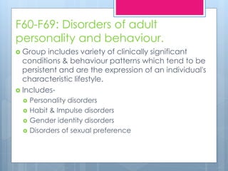 F60-F69: Disorders of adult
personality and behaviour.
 Group includes variety of clinically significant
conditions & behaviour patterns which tend to be
persistent and are the expression of an individual's
characteristic lifestyle.
 Includes-
 Personality disorders
 Habit & Impulse disorders
 Gender identity disorders
 Disorders of sexual preference
 