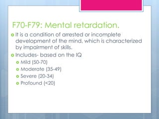 F70-F79: Mental retardation.
 It is a condition of arrested or incomplete
development of the mind, which is characterized
by impairment of skills.
 Includes- based on the IQ
 Mild (50-70)
 Moderate (35-49)
 Severe (20-34)
 Profound (<20)
 