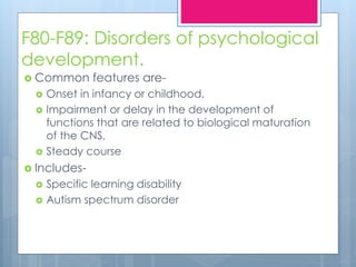 F80-F89: Disorders of psychological
development.
 Common features are-
 Onset in infancy or childhood,
 Impairment or delay in the development of
functions that are related to biological maturation
of the CNS,
 Steady course
 Includes-
 Specific learning disability
 Autism spectrum disorder
 