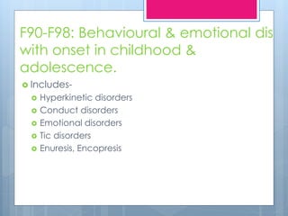 F90-F98: Behavioural & emotional dis
with onset in childhood &
adolescence.
 Includes-
 Hyperkinetic disorders
 Conduct disorders
 Emotional disorders
 Tic disorders
 Enuresis, Encopresis
 