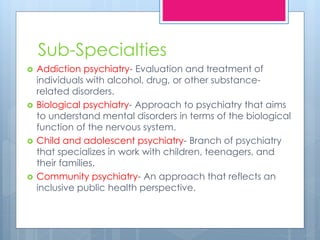 Sub-Specialties
 Addiction psychiatry- Evaluation and treatment of
individuals with alcohol, drug, or other substance-
related disorders.
 Biological psychiatry- Approach to psychiatry that aims
to understand mental disorders in terms of the biological
function of the nervous system.
 Child and adolescent psychiatry- Branch of psychiatry
that specializes in work with children, teenagers, and
their families.
 Community psychiatry- An approach that reflects an
inclusive public health perspective.
 