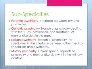 Sub-Specialties
 Forensic psychiatry- Interface between law and
psychiatry.
 Geriatric psychiatry- Branch of psychiatry dealing
with the study, prevention, and treatment of
mental disorders in old age.
 Liaison psychiatry- Branch of psychiatry that
specializes in the interface between other medical
specialties and psychiatry.
 Military psychiatry- Covers special aspects of
psychiatry and mental disorders within the military
context.
 