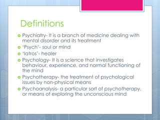 Definitions
 Psychiatry- It is a branch of medicine dealing with
mental disorder and its treatment
 ‘Psych’- soul or mind
 ‘Iatros’- healer
 Psychology- It is a science that investigates
behaviour, experience, and normal functioning of
the mind
 Psychotherapy- the treatment of psychological
issues by non-physical means
 Psychoanalysis- a particular sort of psychotherapy,
or means of exploring the unconscious mind
 
