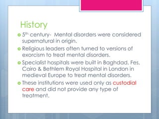 History
 5th century- Mental disorders were considered
supernatural in origin.
 Religious leaders often turned to versions of
exorcism to treat mental disorders.
 Specialist hospitals were built in Baghdad, Fes,
Cairo & Bethlem Royal Hospital in London in
medieval Europe to treat mental disorders.
 These institutions were used only as custodial
care and did not provide any type of
treatment.
 