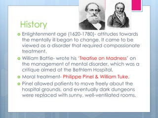 History
 Enlightenment age (1620-1780)- attitudes towards
the mentally ill began to change. It came to be
viewed as a disorder that required compassionate
treatment.
 William Battie- wrote his ‘Treatise on Madness’ on
the management of mental disorder, which was a
critique aimed at the Bethlem Hospital.
 Moral treatment- Philippe Pinel & William Tuke.
 Pinel allowed patients to move freely about the
hospital grounds, and eventually dark dungeons
were replaced with sunny, well-ventilated rooms.
 